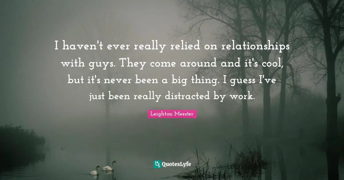 I haven't ever really relied on relationships with guys. They come around and it's cool, but it's never been a big thing. I guess I've just been really distracted by work.