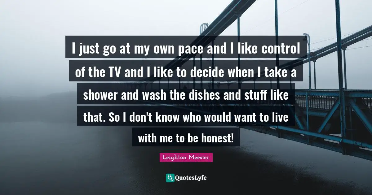 I just go at my own pace and I like control of the TV and I like to decide when I take a shower and wash the dishes and stuff like that. So I don't know who would want to live with me to be honest!