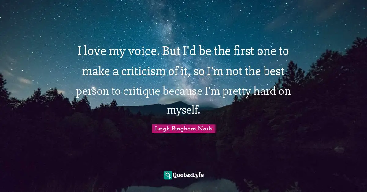 I love my voice. But I'd be the first one to make a criticism of it, so I'm not the best person to critique because I'm pretty hard on myself.