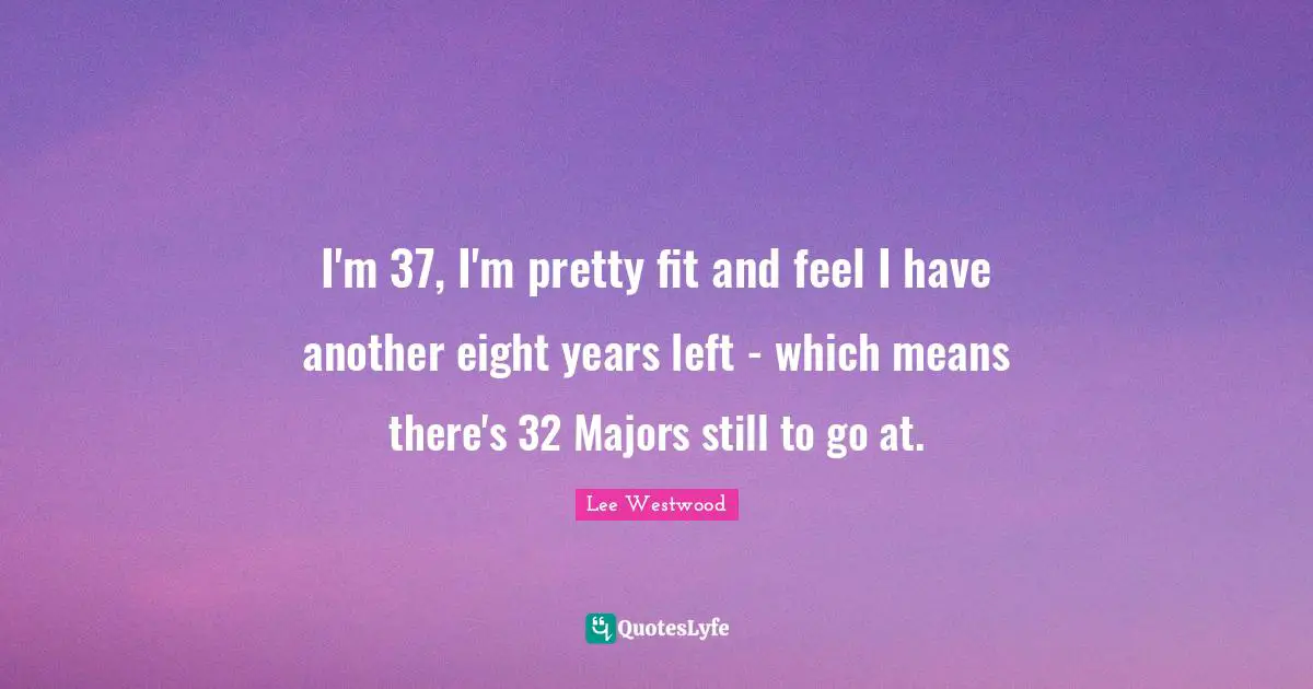 I'm 37, I'm pretty fit and feel I have another eight years left - which means there's 32 Majors still to go at.