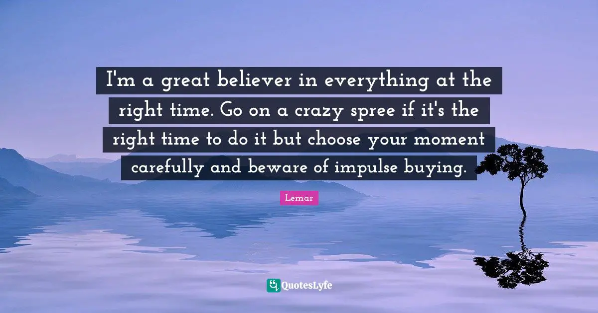 I'm a great believer in everything at the right time. Go on a crazy spree if it's the right time to do it but choose your moment carefully and beware of impulse buying.