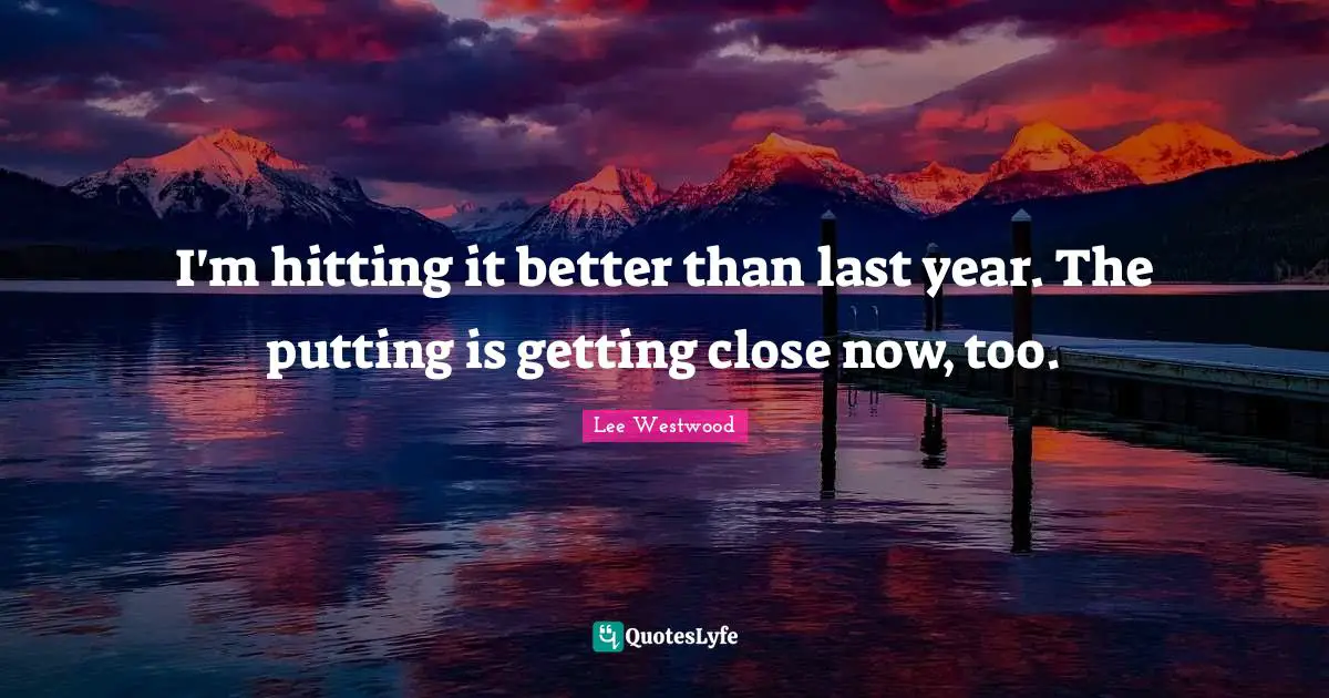 I'm hitting it better than last year. The putting is getting close now, too.