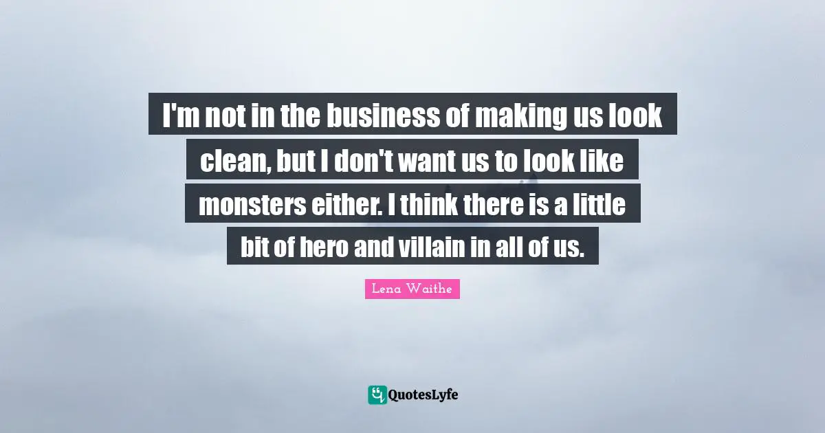 I'm not in the business of making us look clean, but I don't want us to look like monsters either. I think there is a little bit of hero and villain in all of us.