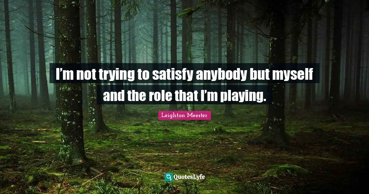 I’m not trying to satisfy anybody but myself and the role that I’m playing.