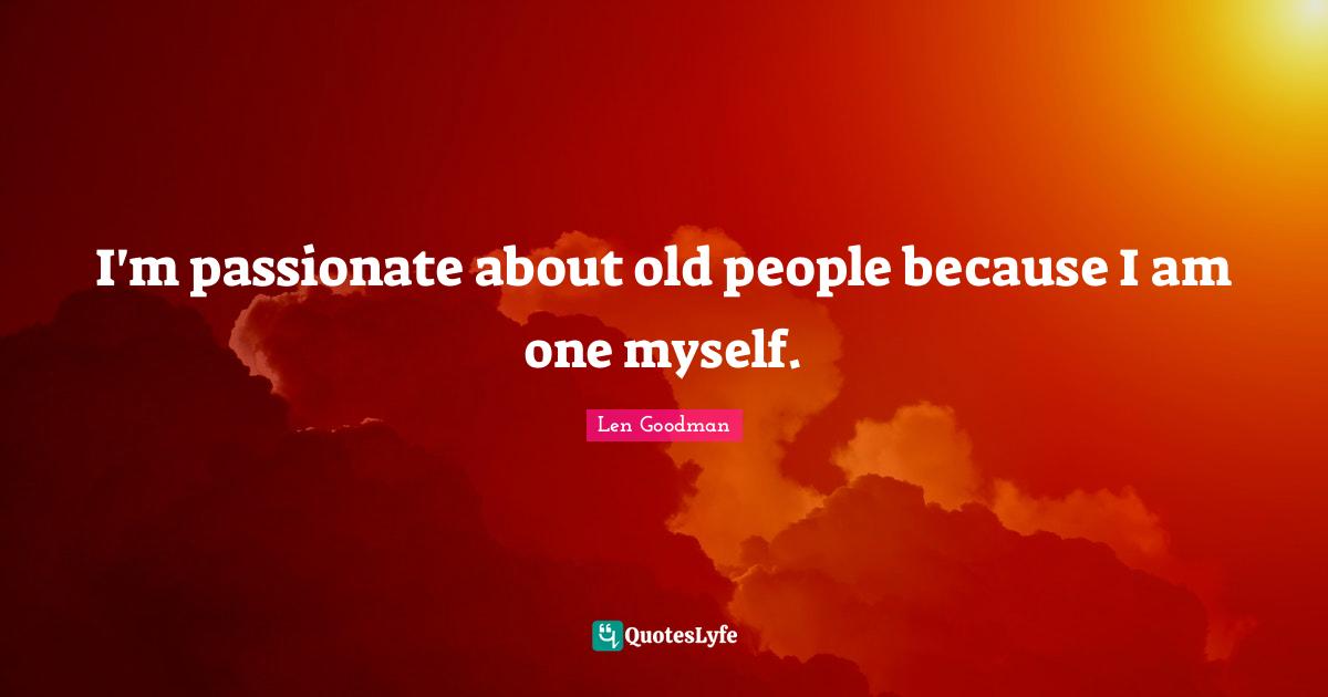 I'm passionate about old people because I am one myself.