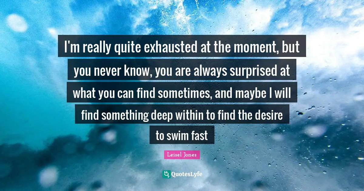 I'm really quite exhausted at the moment, but you never know, you are always surprised at what you can find sometimes, and maybe I will find something deep within to find the desire to swim fast