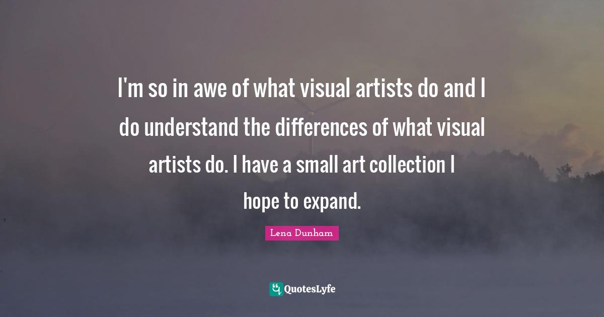 I'm so in awe of what visual artists do and I do understand the differences of what visual artists do. I have a small art collection I hope to expand.