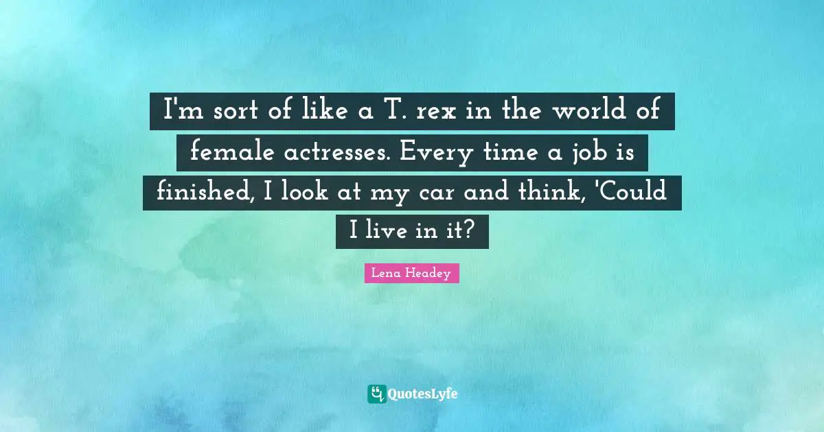 I'm sort of like a T. rex in the world of female actresses. Every time a job is finished, I look at my car and think, 'Could I live in it?