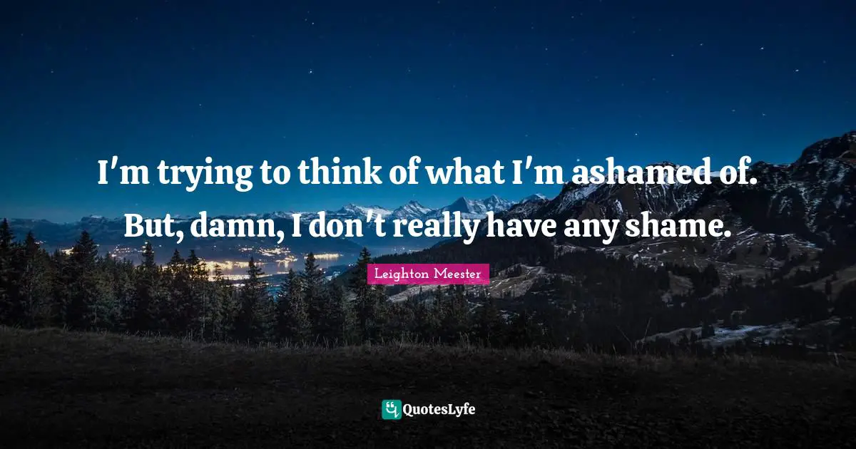I'm trying to think of what I'm ashamed of. But, damn, I don't really have any shame.