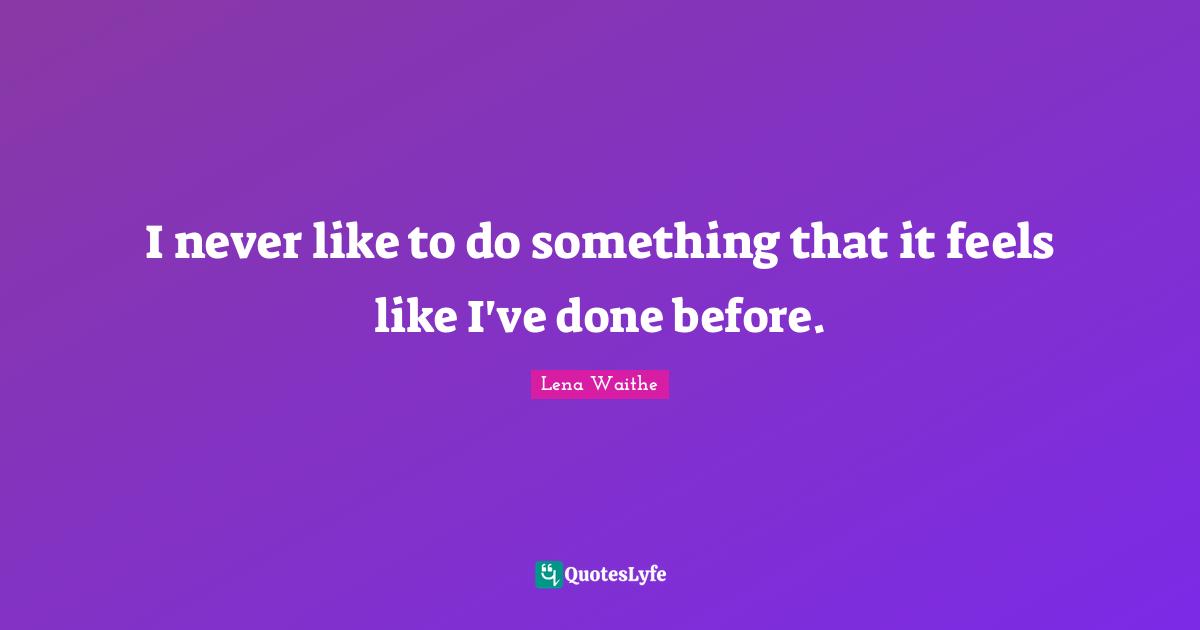 I never like to do something that it feels like I've done before.