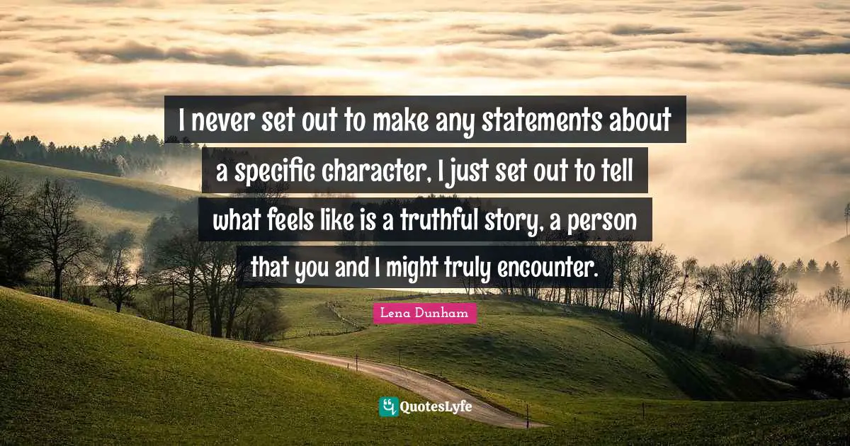 I never set out to make any statements about a specific character, I just set out to tell what feels like is a truthful story, a person that you and I might truly encounter.