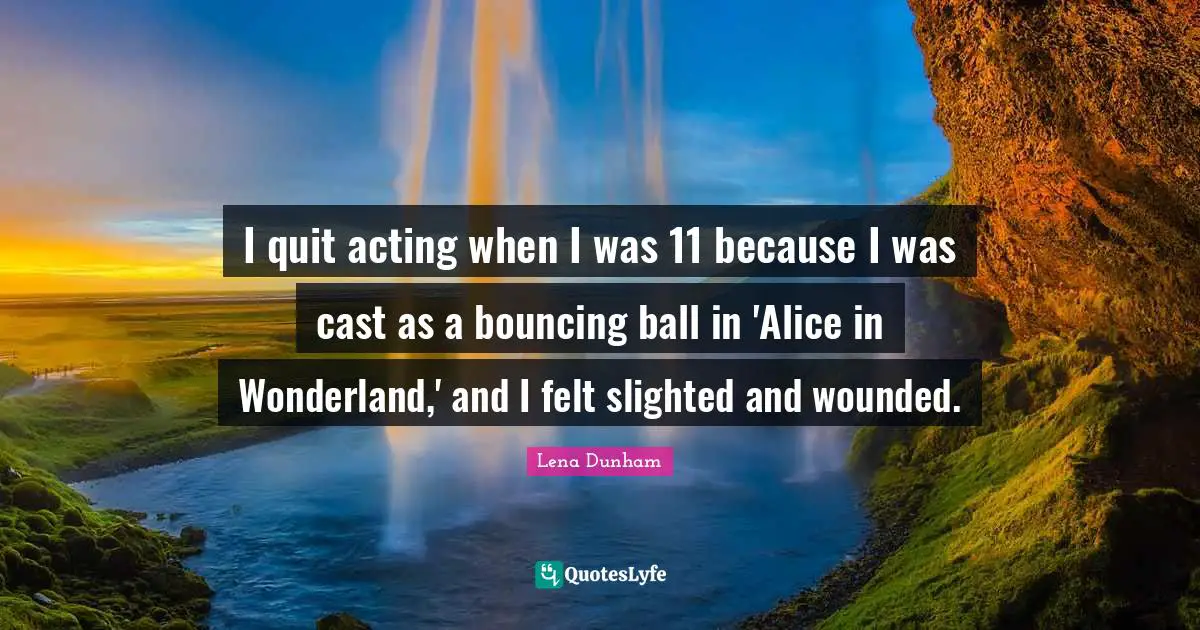 I quit acting when I was 11 because I was cast as a bouncing ball in 'Alice in Wonderland,' and I felt slighted and wounded.