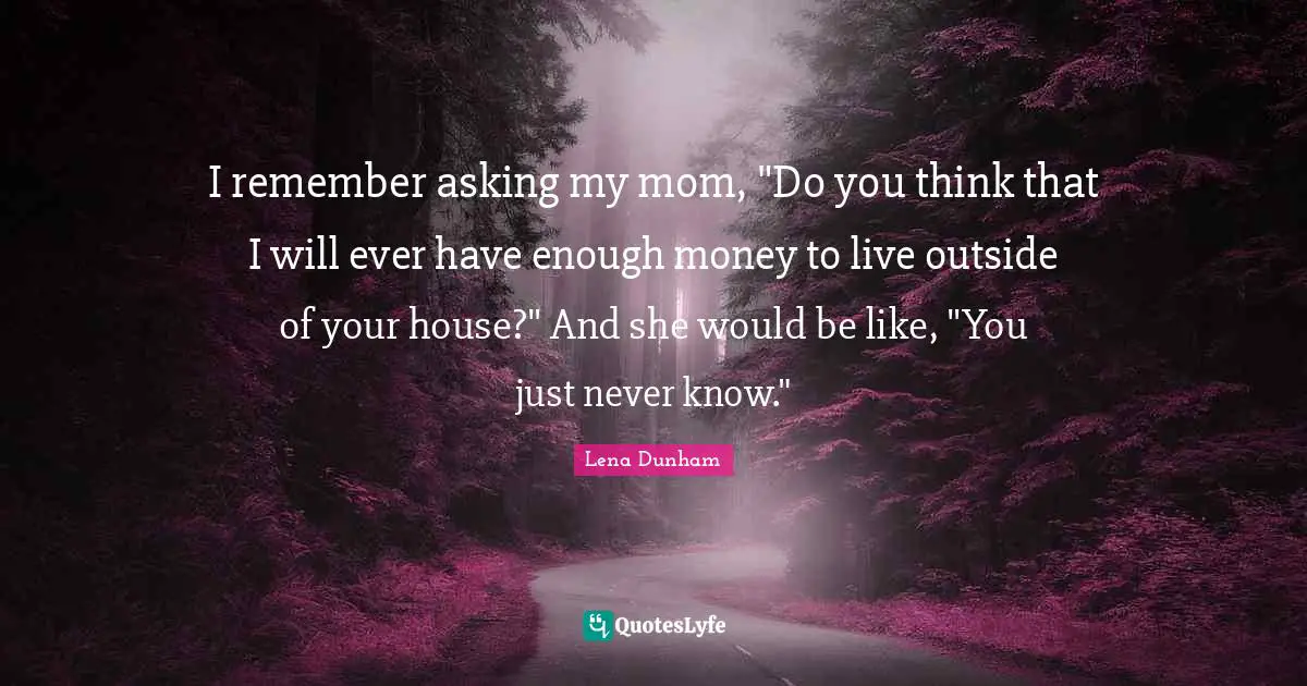 I remember asking my mom, "Do you think that I will ever have enough money to live outside of your house?" And she would be like, "You just never know."