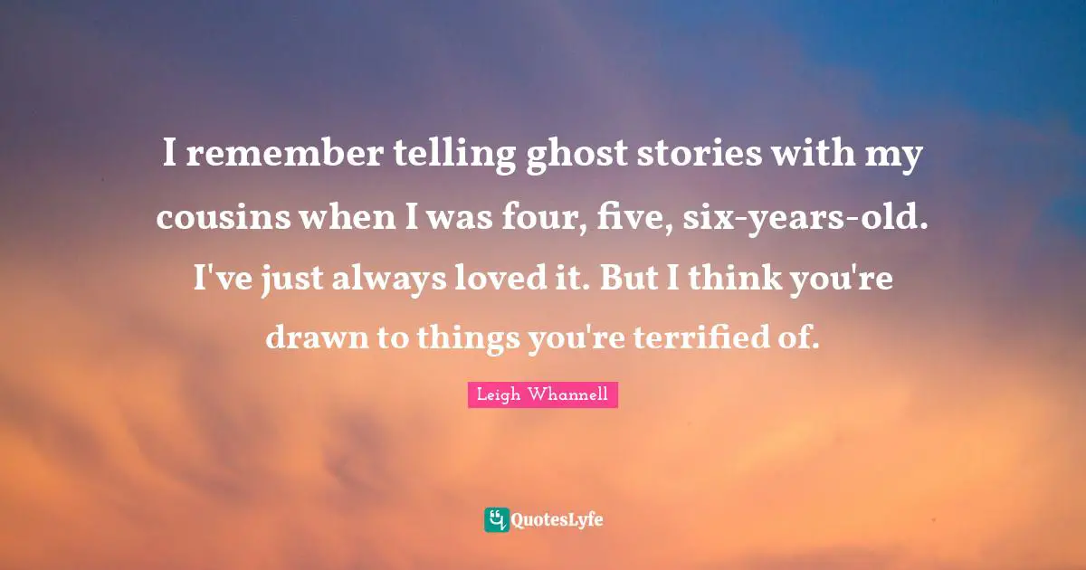 I remember telling ghost stories with my cousins when I was four, five, six-years-old. I've just always loved it. But I think you're drawn to things you're terrified of.