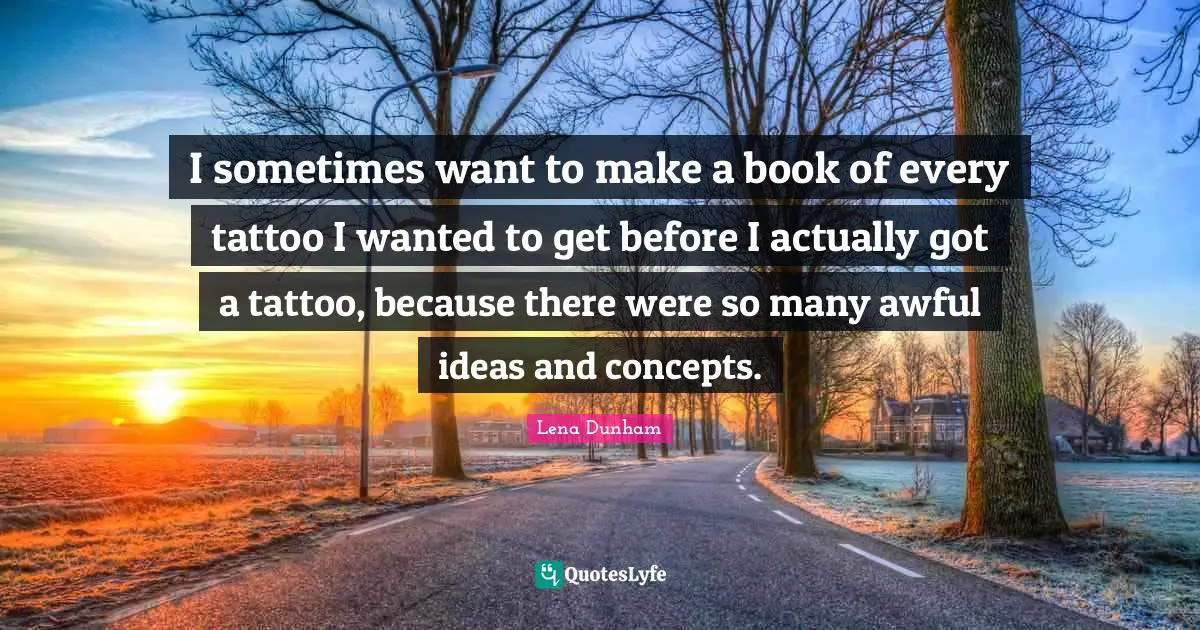 I sometimes want to make a book of every tattoo I wanted to get before I actually got a tattoo, because there were so many awful ideas and concepts.