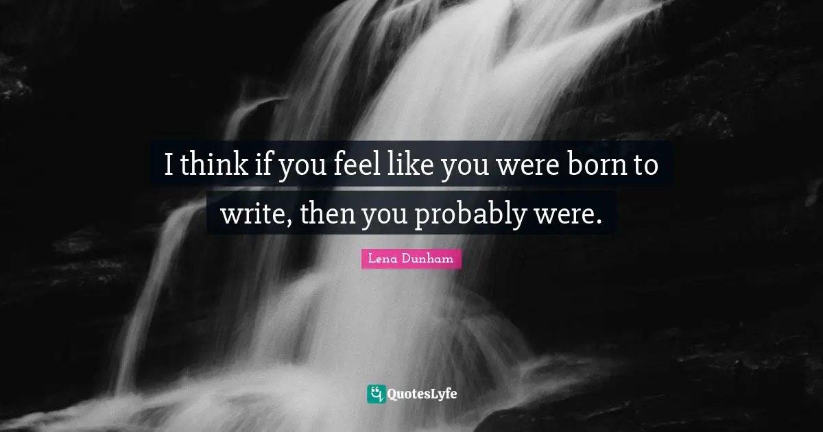 I think if you feel like you were born to write, then you probably were.