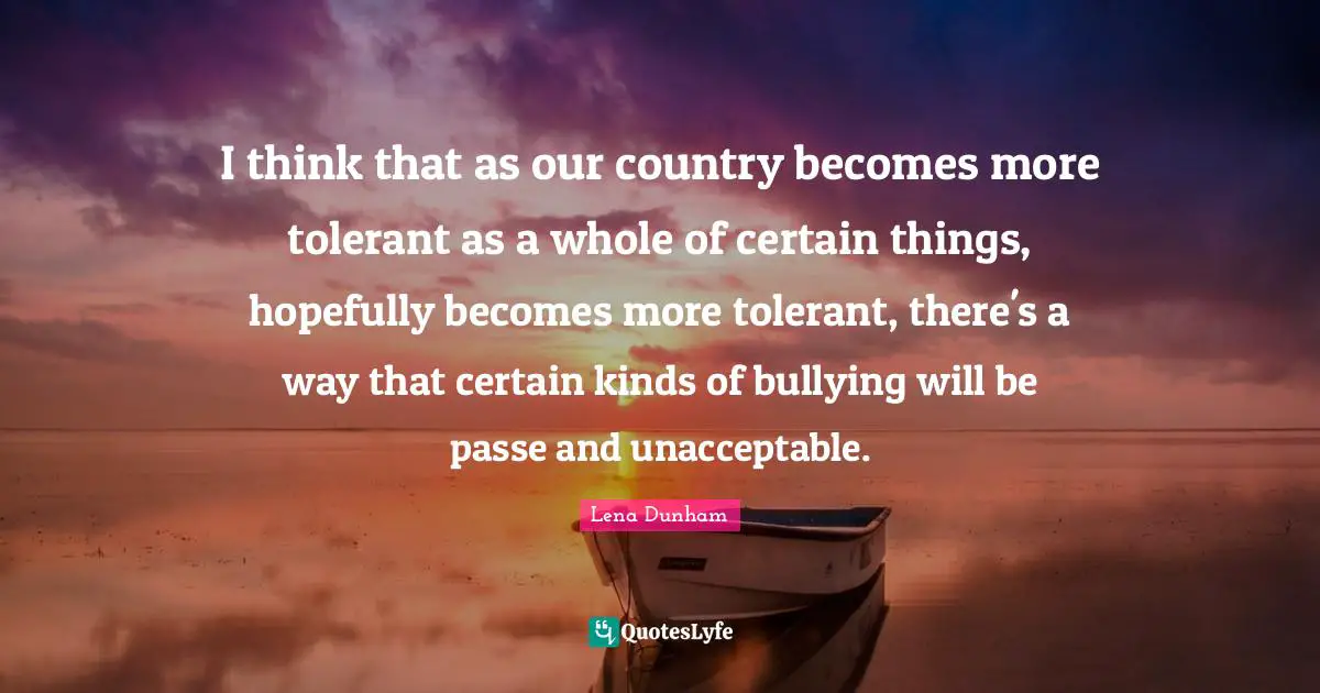 I think that as our country becomes more tolerant as a whole of certain things, hopefully becomes more tolerant, there's a way that certain kinds of bullying will be passe and unacceptable.