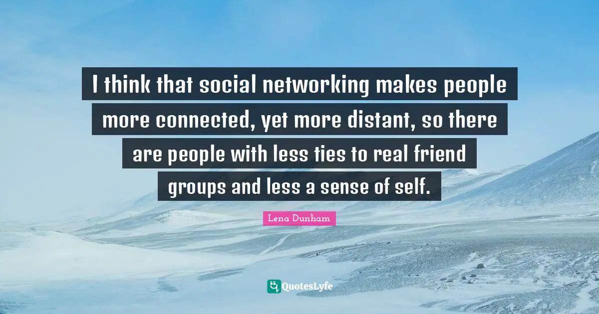 I think that social networking makes people more connected, yet more distant, so there are people with less ties to real friend groups and less a sense of self.