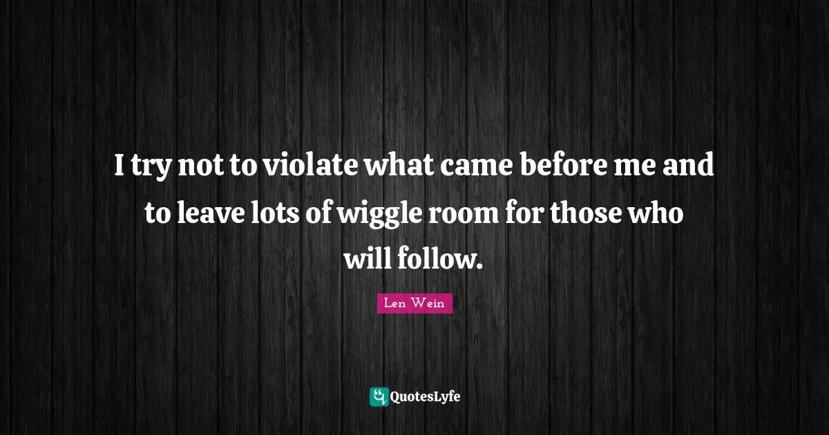 I try not to violate what came before me and to leave lots of wiggle room for those who will follow.