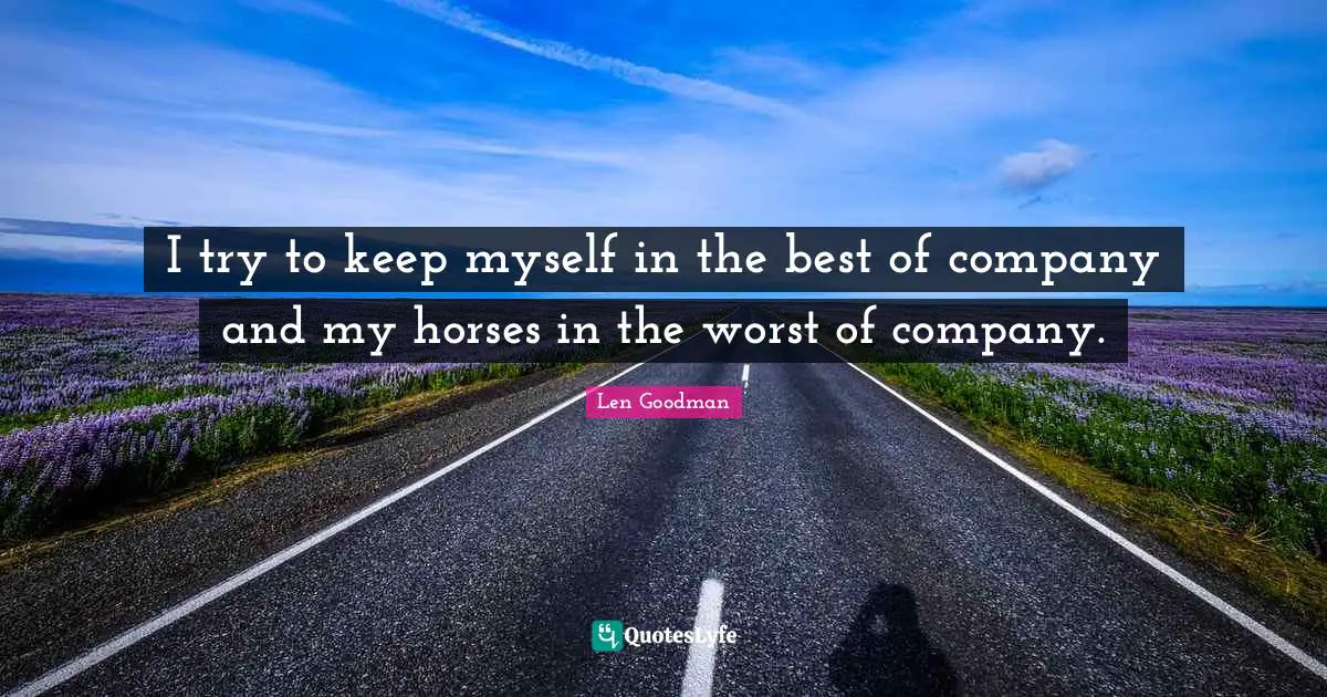 I try to keep myself in the best of company and my horses in the worst of company.
