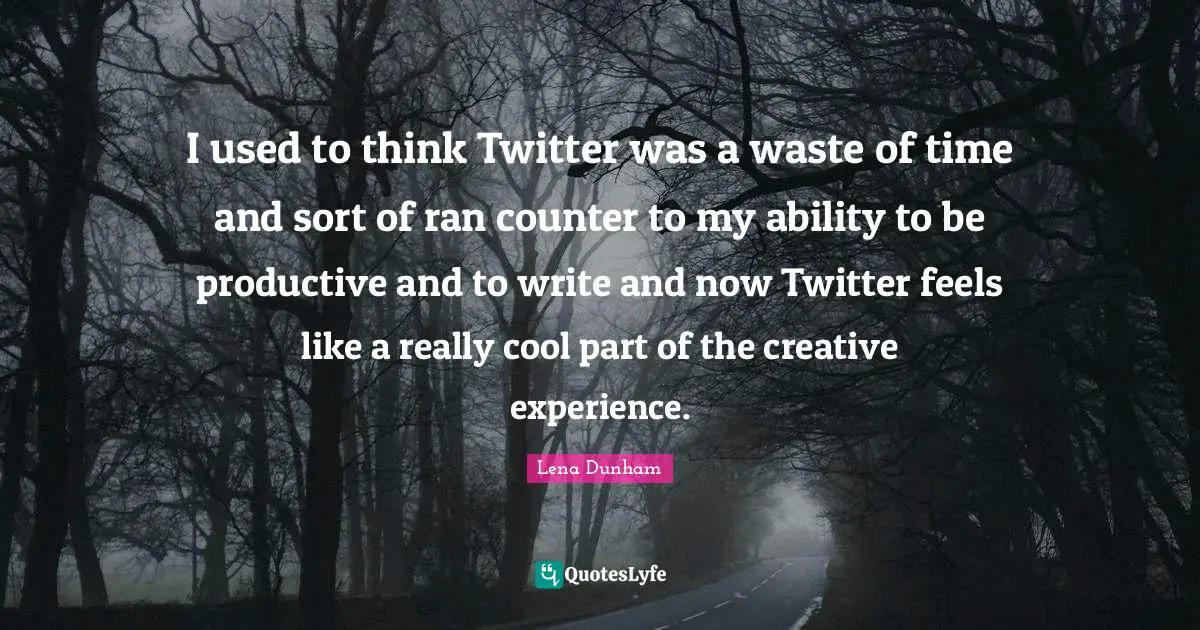 I used to think Twitter was a waste of time and sort of ran counter to my ability to be productive and to write and now Twitter feels like a really cool part of the creative experience.