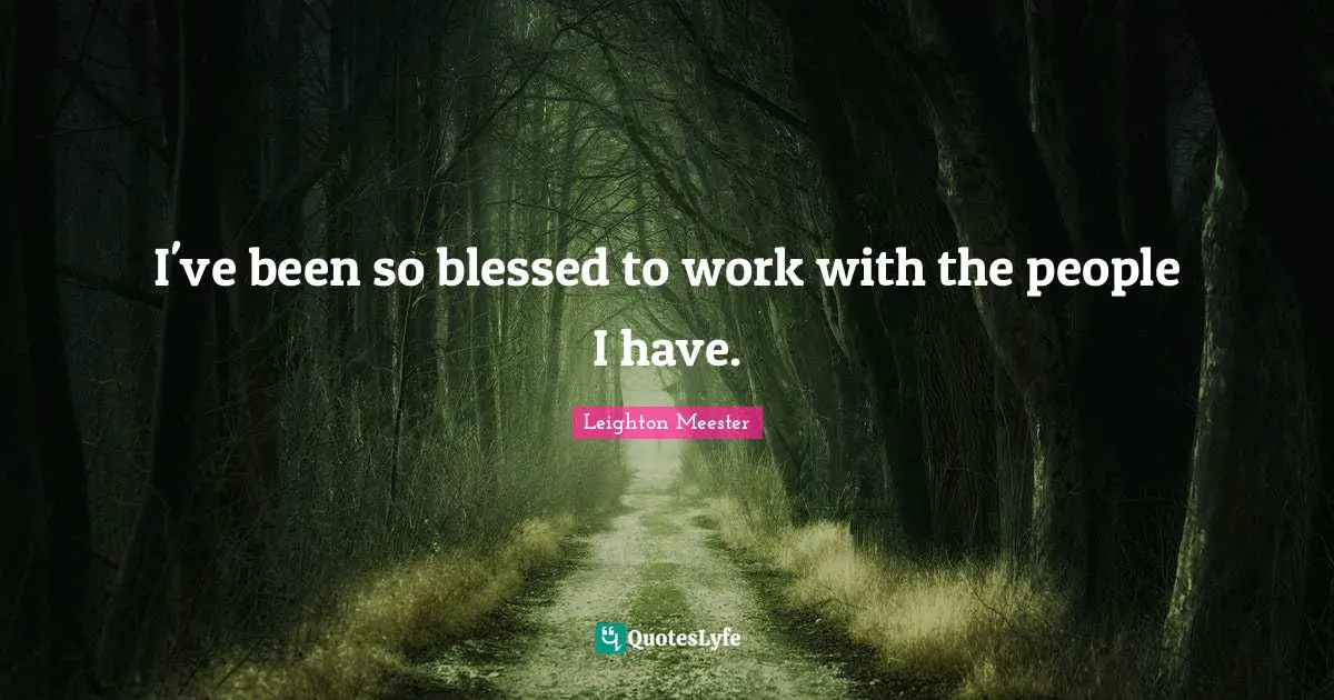 I've been so blessed to work with the people I have.