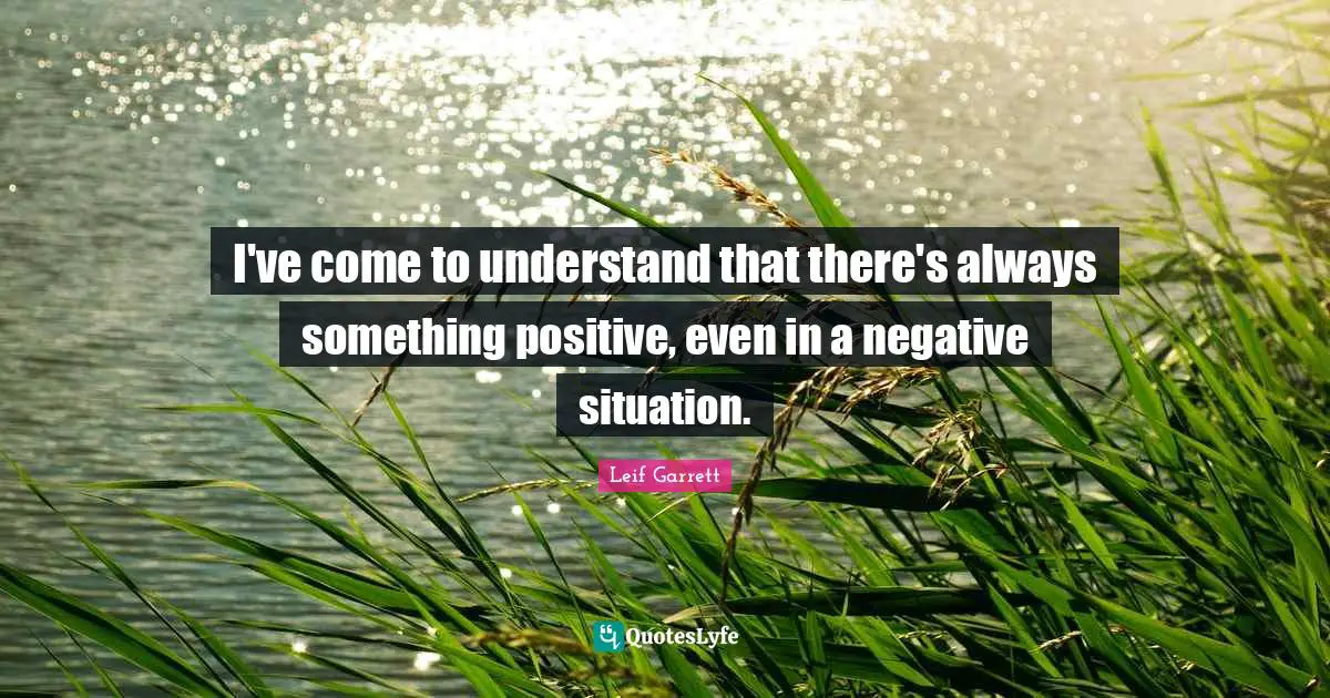 I've come to understand that there's always something positive, even in a negative situation.