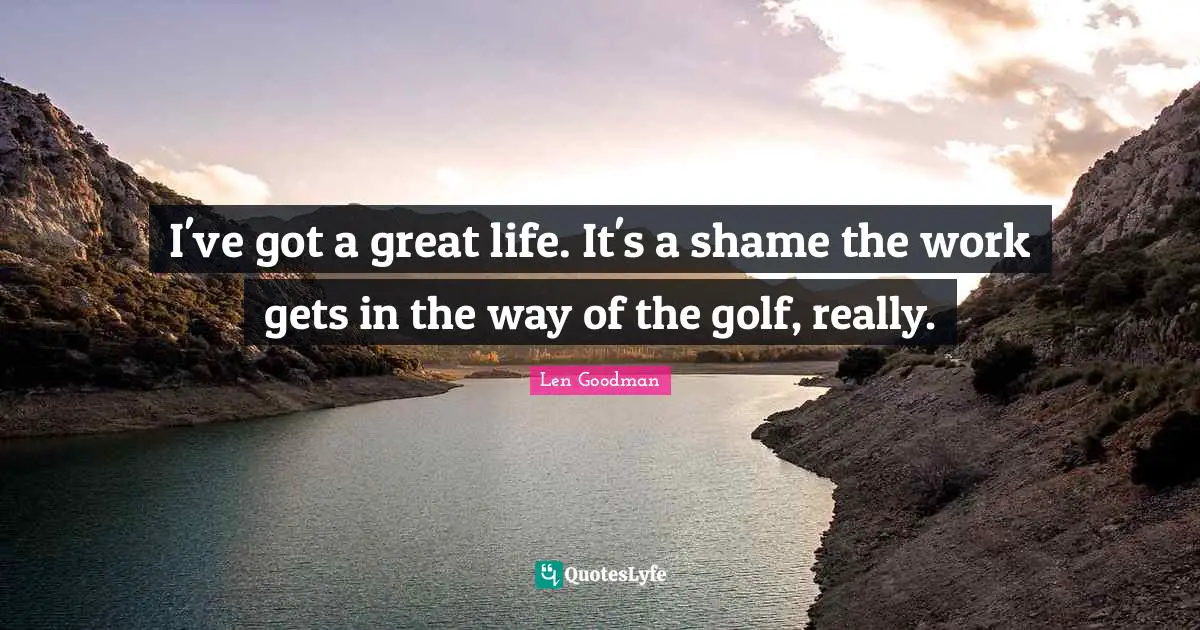 I've got a great life. It's a shame the work gets in the way of the golf, really.