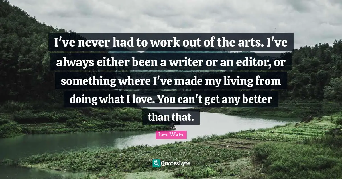 I've never had to work out of the arts. I've always either been a writer or an editor, or something where I've made my living from doing what I love. You can't get any better than that.