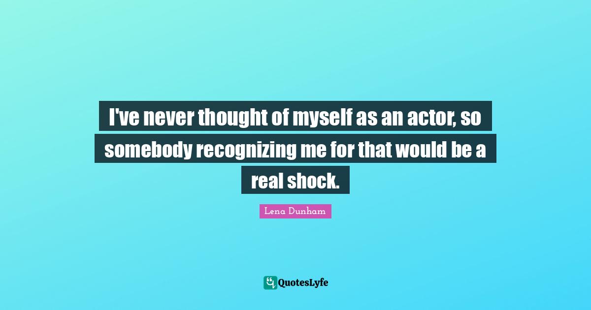 I've never thought of myself as an actor, so somebody recognizing me for that would be a real shock.