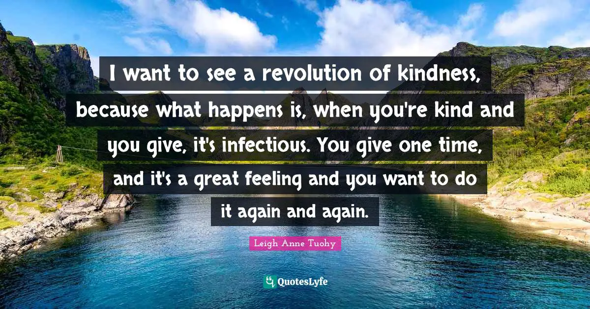 I want to see a revolution of kindness, because what happens is, when you're kind and you give, it's infectious. You give one time, and it's a great feeling and you want to do it again and again.