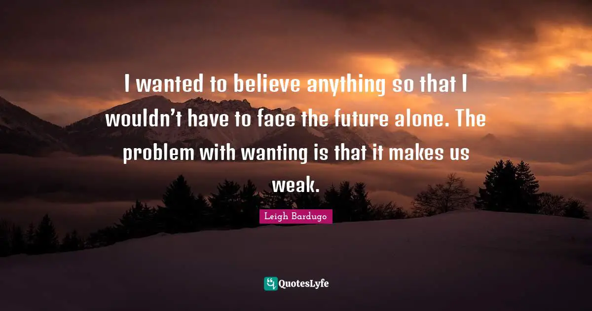 I wanted to believe anything so that I wouldn’t have to face the future alone. The problem with wanting is that it makes us weak.