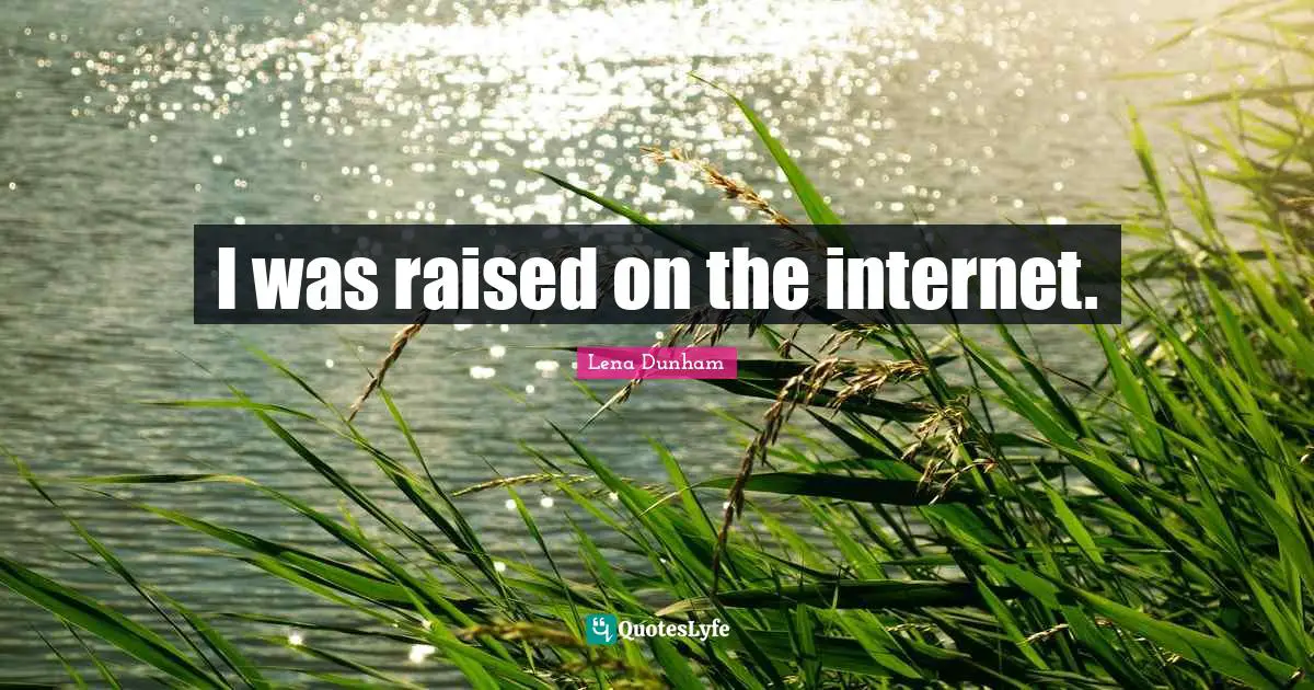 I was raised on the internet.