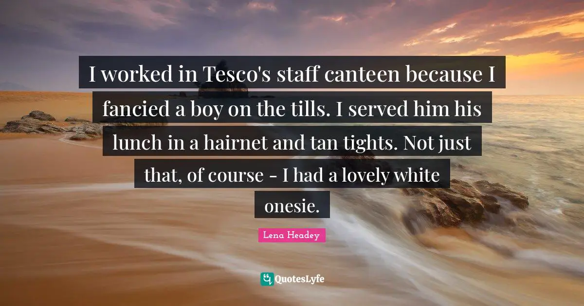 I worked in Tesco's staff canteen because I fancied a boy on the tills. I served him his lunch in a hairnet and tan tights. Not just that, of course - I had a lovely white onesie.