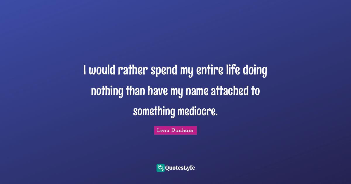 I would rather spend my entire life doing nothing than have my name attached to something mediocre.