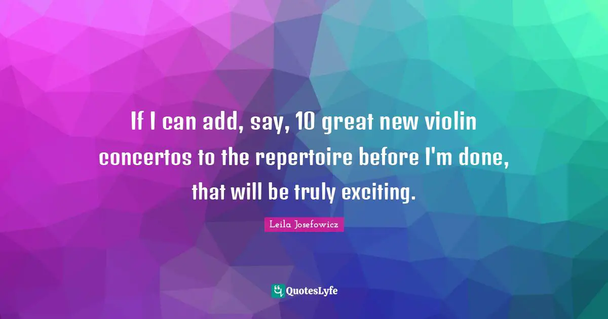 If I can add, say, 10 great new violin concertos to the repertoire before I'm done, that will be truly exciting.