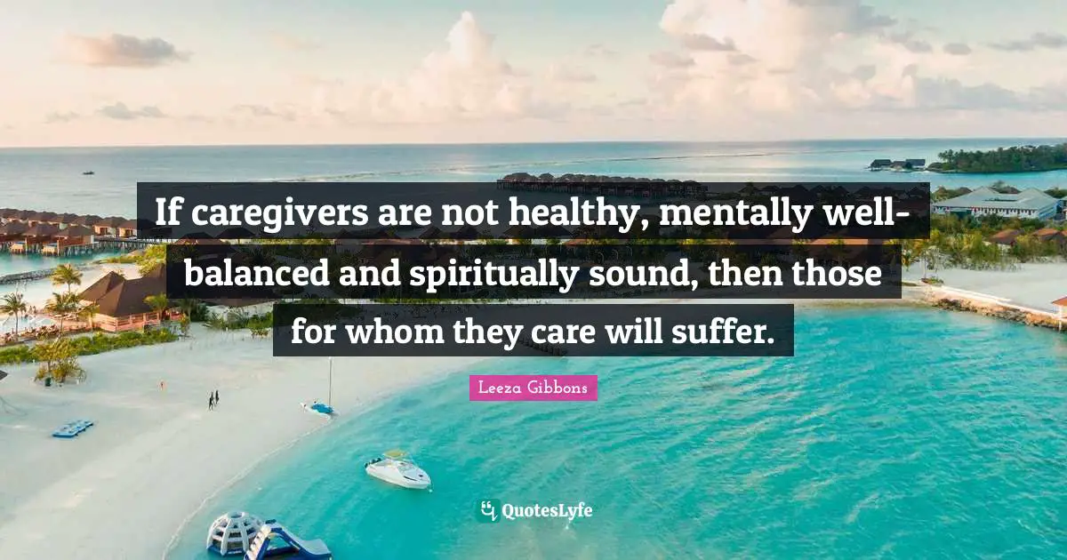 If caregivers are not healthy, mentally well-balanced and spiritually sound, then those for whom they care will suffer.