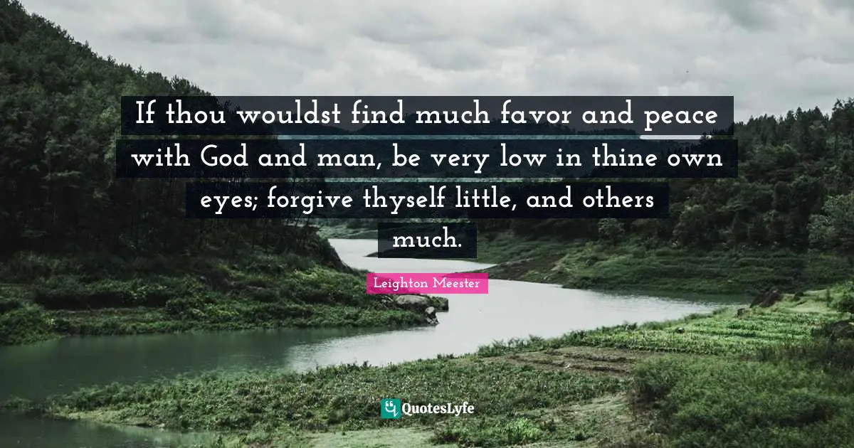 If thou wouldst find much favor and peace with God and man, be very low in thine own eyes; forgive thyself little, and others much.
