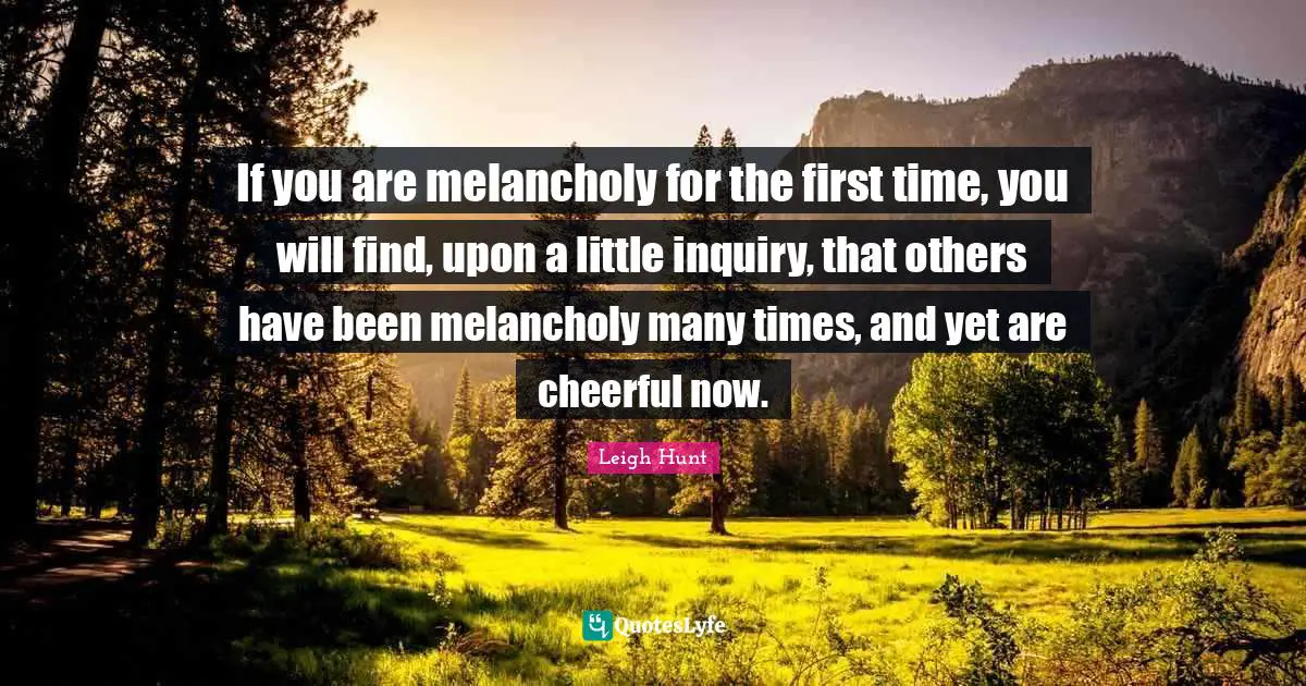If you are melancholy for the first time, you will find, upon a little inquiry, that others have been melancholy many times, and yet are cheerful now.