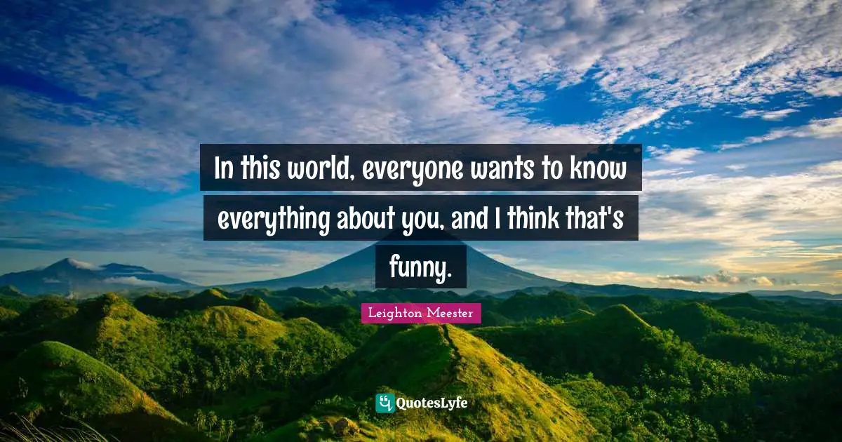 In this world, everyone wants to know everything about you, and I think that's funny.