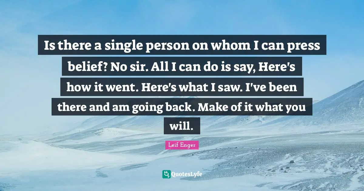 Leif Enger Quotes: "Is there a single person on whom I can press belief? No sir. All I can do is say, Here's how it went. Here's what I saw. I've been there and am going back. Make of it what you will."