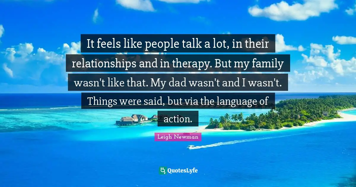 It feels like people talk a lot, in their relationships and in therapy. But my family wasn't like that. My dad wasn't and I wasn't. Things were said, but via the language of action.