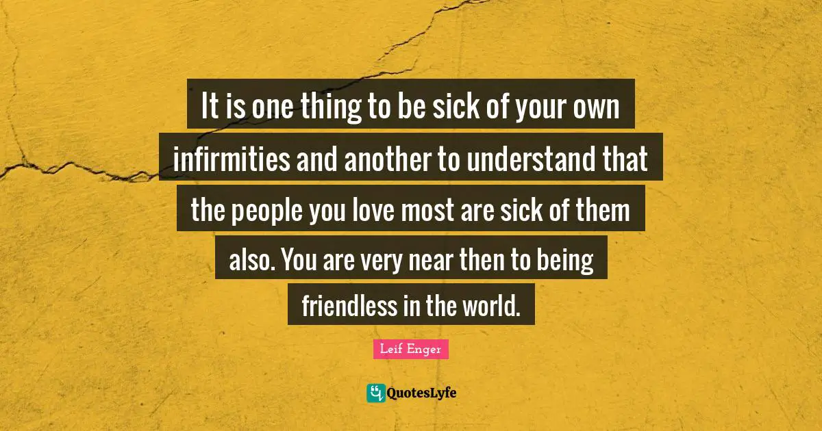 Leif Enger Quotes: "It is one thing to be sick of your own infirmities and another to understand that the people you love most are sick of them also. You are very near then to being friendless in the world."