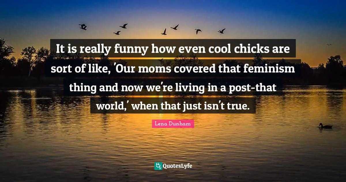 It is really funny how even cool chicks are sort of like, 'Our moms covered that feminism thing and now we're living in a post-that world,' when that just isn't true.