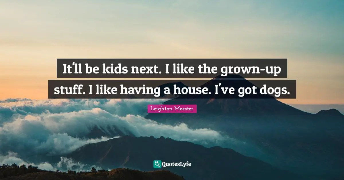 It'll be kids next. I like the grown-up stuff. I like having a house. I've got dogs.