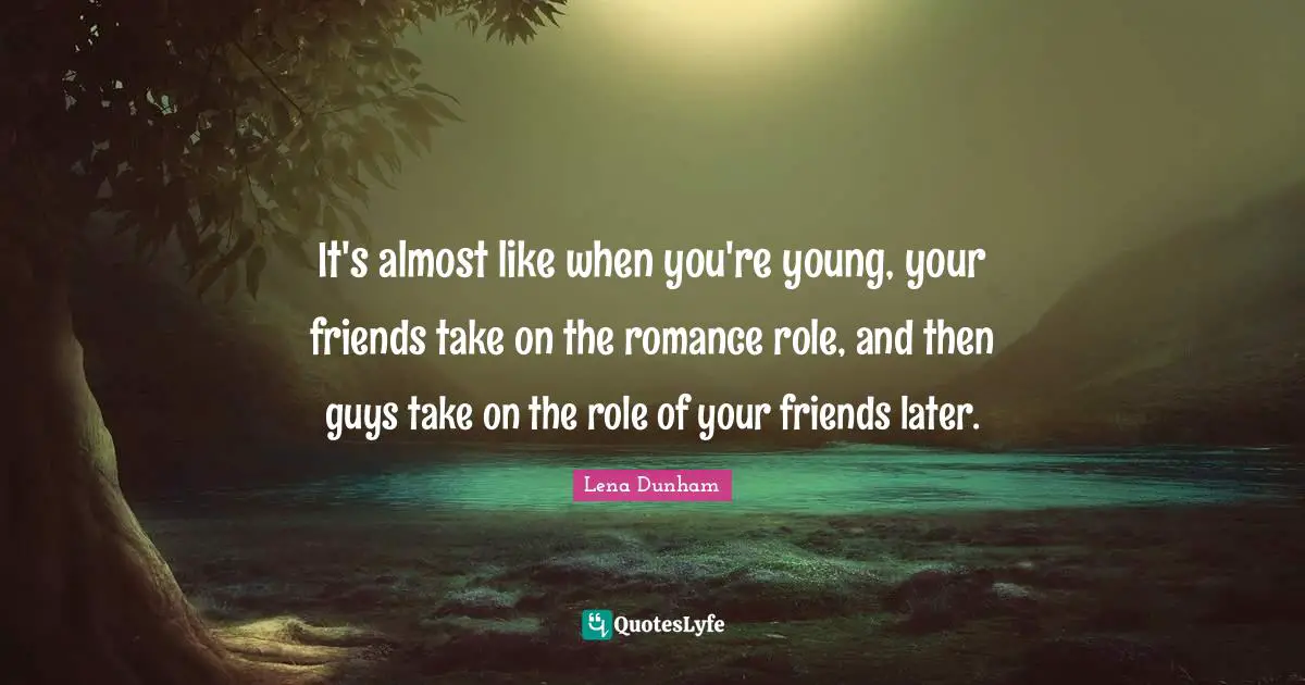 It's almost like when you're young, your friends take on the romance role, and then guys take on the role of your friends later.