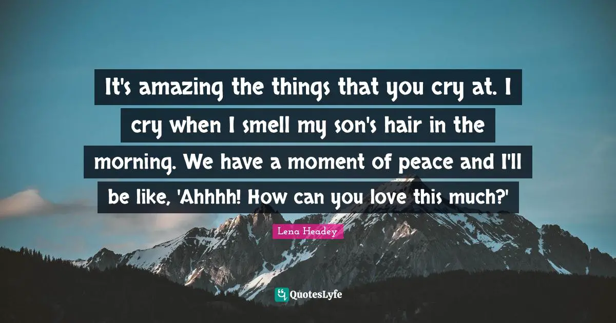 Lena Headey Quotes: "It's amazing the things that you cry at. I cry when I smell my son's hair in the morning. We have a moment of peace and I'll be like, 'Ahhhh! How can you love this much?'"