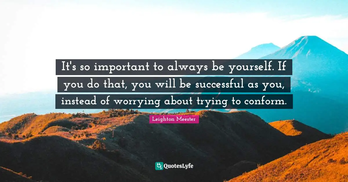 It's so important to always be yourself. If you do that, you will be successful as you, instead of worrying about trying to conform.