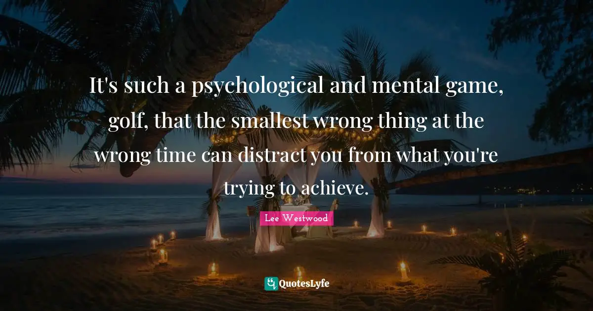 It's such a psychological and mental game, golf, that the smallest wrong thing at the wrong time can distract you from what you're trying to achieve.