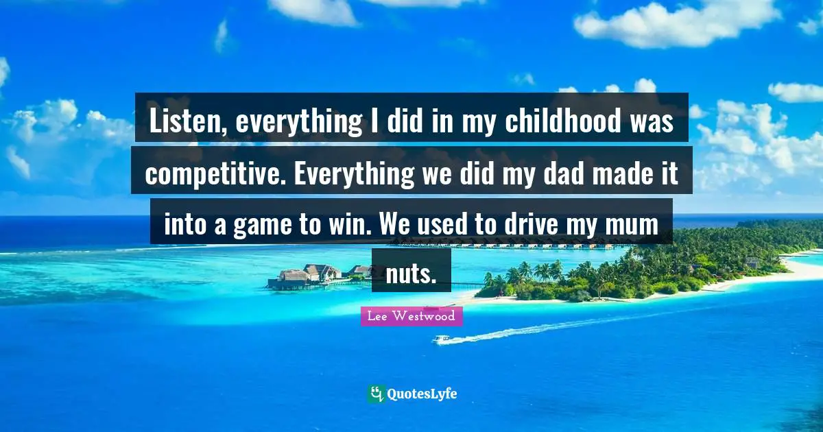 Listen, everything I did in my childhood was competitive. Everything we did my dad made it into a game to win. We used to drive my mum nuts.